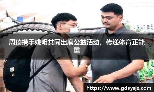 周琦携手姚明共同出席公益活动，传递体育正能量