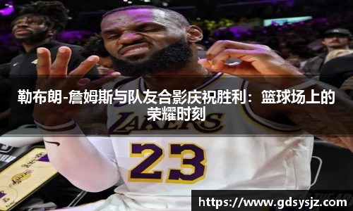勒布朗-詹姆斯与队友合影庆祝胜利：篮球场上的荣耀时刻