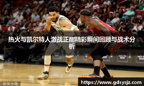 热火与凯尔特人激战正酣精彩瞬间回顾与战术分析