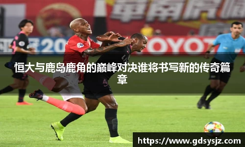 恒大与鹿岛鹿角的巅峰对决谁将书写新的传奇篇章