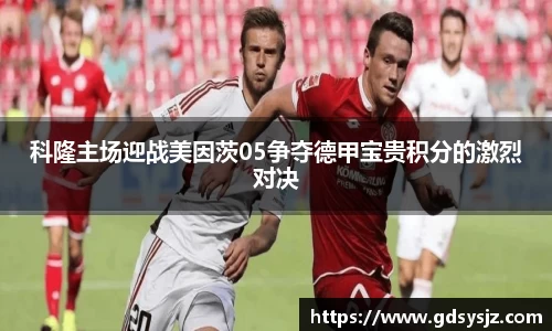 科隆主场迎战美因茨05争夺德甲宝贵积分的激烈对决