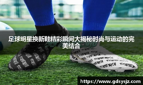 足球明星换新鞋精彩瞬间大揭秘时尚与运动的完美结合
